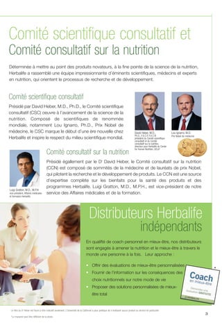 New
le
Comité scientifique consultatif
Présidé par David Heber, M.D., Ph.D., le Comité scientifique
consultatif (CSC) oeuvre à l’avancement de la science de la
nutrition. Composé de scientifiques de renommée
mondiale, notamment Lou Ignarro, Ph.D., Prix Nobel de
médecine, le CSC marque le début d’une ère nouvelle chez
Herbalife et inspire le respect du milieu scientifique mondial.
3
Comité consultatif sur la nutrition
Présidé égallement par le Dr
David Heber, le Comité consultatif sur la nutrition
(CCN) est composé de sommités de la médecine et de lauréats de prix Nobel,
qui pilotent la recherche et le développement de produits. Le CCN est une source
d’expertise complète sur les bienfaits pour la santé des produits et des
programmes Herbalife. Luigi Gratton, M.D., M.P.H., est vice-président de notre
service des Affaires médicales et de la formation.
David Heber, M.D.,
Ph.D., F.A.C.P, F.A.C.N
président du Comité scientifique
consultatif et du Comité
consultatif sur la nutrition,
directeur pour Herbalife du Center
for Human Nutrition, UCLA*
Lou Ignarro, M.D.
Prix Nobel de médecine
Luigi Gratton, M.D., M.P.H
vice-président, Affaires médicales
et formation Herbalife
Le titre du Dr
Heber est fourni à titre indicatif seulement. L’Université de la Californie a pour politique de n’endosser aucun produit ou service en particulier.
*Le macaron peut être différent de la photo.
Comité scientifique consultatif et
Comité consultatif sur la nutrition
Déterminée à mettre au point des produits novateurs, à la fine pointe de la science de la nutrition,
Herbalife a rassemblé une équipe impressionnante d’éminents scientifiques, médecins et experts
en nutrition, qui orientent le processus de recherche et de développement.
indépendants
Distributeurs Herbalife
En qualifté de coach personnel en mieux-être, nos distributeurs
sont engagés à amener la nutrition et le mieux-être à travers le
monde une personne à la fois. Leur approche :
• Offrir des évaluations de mieux-être personnalisées
• Fournir de l’information sur les conséquences des
choix nutritionnels sur notre mode de vie
• Proposer des solutions personnalisées de mieux-
être total
*
 