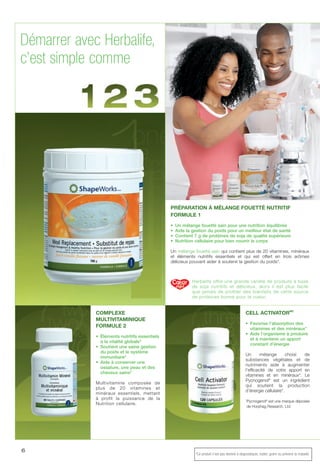 V
e
L
d
d
6
Herbalife offre une grande variété de produits à base
de soja nutritifs et délicieux, alors il est plus facile
que jamais de profiter des bienfaits de cette source
de protéines bonne pour le coeur.
COMPLEXE
MULTIVITAMINIQUE
FORMULE 2
• Éléments nutritifs essentiels
à la vitalité globale*
• Soutient une saine gestion
du poids et le système
immunitaire*
• Aide à conserver une
ossature, une peau et des
cheveux sains*
Multivitamine composée de
plus de 20 vitamines et
minéraux essentiels, mettant
à profit la puissance de la
Nutrition cellulaire.
CELL ACTIVATORMC
• Favorise l’absorption des
vitamines et des minéraux*
• Aide l’organisme à produire
et à maintenir un apport
constant d’énergie
Un mélange choisi de
substances végétales et de
nutriments aide à augmenter
l’efficacité de votre apport en
vitamines et en minéraux*. Le
Pycnogenol®
est un ingrédient
qui soutient la production
d’énergie cellulaire*.
†
Pycnogenol®
est une marque déposée
de Horphag Research, Ltd.
PRÉPARATION À MÉLANGE FOUETTÉ NUTRITIF
FORMULE 1
• Un mélange fouetté sain pour une nutrition équilibrée
• Aide la gestion du poids pour un meilleur état de santé
• Contient 7 g de protéines de soja de qualité supérieure
• Nutrition cellulaire pour bien nourrir le corps
Un mélange fouetté sain qui contient plus de 20 vitamines, minéraux
et éléments nutritifs essentiels et qui est offert en trois arômes
délicieux pouvant aider à soutenir la gestion du poids*.
Démarrer avec Herbalife,
c’est simple comme
*Ce produit n’est pas destiné à diagnostiquer, traiter, guérir ou prévenir la maladie.
 
