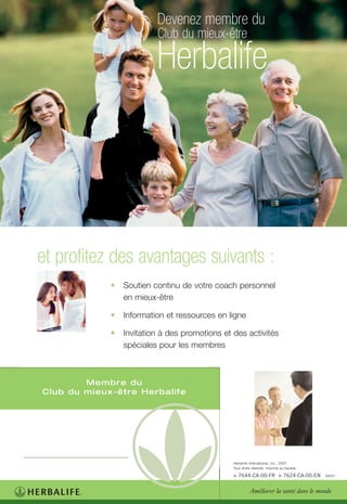 • Soutien continu de votre coach personnel
en mieux-être
• Information et ressources en ligne
• Invitation à des promotions et des activités
spéciales pour les membres
et profitez des avantages suivants :
Club du mieux-être
Devenez membre du
Herbalife
Membre du
Club du mieux-être Herbalife
Améliorer la santé dans le monde
Herbalife International, Inc., 2007.
Tous droits réservés. Imprimé au Canada.
No
7644-CA-00-FR No
7624-CA-00-EN 04/07
 