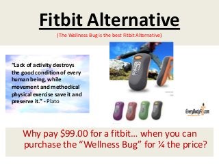 Fitbit Alternative
(The Wellness Bug is the best Fitbit Alternative)
Why pay $99.00 for a fitbit… when you can
purchase the “Wellness Bug” for ¼ the price?
“Lack of activity destroys
the good condition of every
human being, while
movement and methodical
physical exercise save it and
preserve it.” - Plato
 