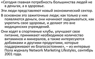 «Сегодня главная потребность большинства людей не
в деньгах, а в здоровье.
Эти люди представляют новый экономический сектор.
В основном это зажиточные люди; как только у них
появляются деньги, они начинают задумываться, как
укрепить свое здоровье, и делают это вне
медицинских учреждений.
Они ходят в спортивные клубы, улучшают свое
питание, принимают необходимое количество
витаминов и минералов, а также интересуются
добавками и другими продуктами, которые
поддерживают их благосостояние», – из интервью
Пола журналу Network Marketing Lifestyles, сентябрь
2001 года.
 