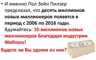 • И именно Пол Зейн Пилзер
предсказал, что десять миллионов
новых миллионеров появятся в
период с 2006 по 2016 годы.
Вдумайтесь: 10 миллионов новых
миллионеров благодаря индустрии
Wellness!
Будете ли Вы одним из них?
 