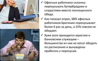  Офисные работники склонны
перекусывать бутербродами и
сладостями вместо полноценного
обеда.
 Как показал опрос, 68% офисных
работников Британии перекусывают
более 6 раз за день, а 25% совсем не
обедают.
 Хуже всех приходится юристам и
банковским служащим –
большинство из них не могут обедать
по расписанию и вынуждены
прибегать к перекусам.
 