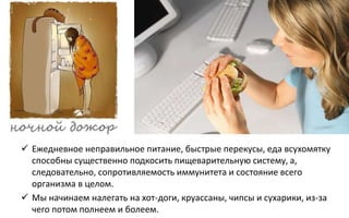  Ежедневное неправильное питание, быстрые перекусы, еда всухомятку
способны существенно подкосить пищеварительную систему, а,
следовательно, сопротивляемость иммунитета и состояние всего
организма в целом.
 Мы начинаем налегать на хот-доги, круассаны, чипсы и сухарики, из-за
чего потом полнеем и болеем.
 