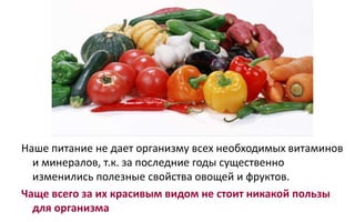 Наше питание не дает организму всех необходимых витаминов
и минералов, т.к. за последние годы существенно
изменились полезные свойства овощей и фруктов.
Чаще всего за их красивым видом не стоит никакой пользы
для организма
 
