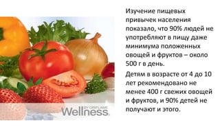 Изучение пищевых
привычек населения
показало, что 90% людей не
употребляют в пищу даже
минимума положенных
овощей и фруктов – около
500 г в день.
Детям в возрасте от 4 до 10
лет рекомендовано не
менее 400 г свежих овощей
и фруктов, и 90% детей не
получают и этого.
 