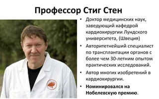 Профессор Стиг Стен
• Доктор медицинских наук,
заведующий кафедрой
кардиохирургии Лундского
университета, (Швеция)
• Авторитетнейший специалист
по трансплантации органов с
более чем 30-летним опытом
практических исследований.
• Автор многих изобретений в
кардиохирургии.
• Номинировался на
Нобелевскую премию.
 