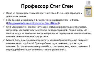 Профессор Стиг Стен
 Одно из самых известных изобретений Стига Стена - препарат для хранения
донорских легких.
 Если раньше их хранили 4-6 часов, то с его препаратом - 24 часа.
(http://www.igelosa.com/index.cfm?pg=14&pr=3)
 Стиг Стен известен своими научными статьями и практическим опытом,
например, как подготовить человека перед операцией. Важно знать, что
многие люди не выживают после операции на сердце из-за неправильного
питания синтетическими продуктами.
 Может быть, вам приходилось видеть, каким образом больные получают
питание через трубочки? Одна трубочка - для дыхания, другая - для
питания. Вот это все питание ранее было синтетическим, искусственным. В
период реабилитации оно очень тяжело усваивалось.
 