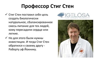 Профессор Стиг Стен
 Стиг Стен поставил себе цель
создать биологически
натуральное, сбалансированное
смесь-питание для тех людей,
кому пересадили сердце или
легкие.
 Но для этого были нужны
инвестиции. И тогда Стиг Стен
обратился к своему другу -
Роберту аф Йокнику.
 