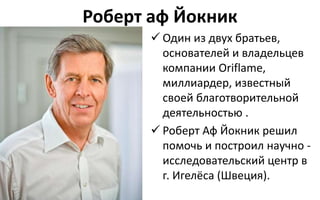 Роберт аф Йокник
 Один из двух братьев,
основателей и владельцев
компании Oriflame,
миллиардер, известный
своей благотворительной
деятельностью .
 Роберт Аф Йокник решил
помочь и построил научно -
исследовательский центр в
г. Игелёса (Швеция).
 