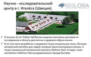 Научно - исследовательский
центр в г. Игелёса (Швеция).
 В течении 10 лет Роберт Аф Йокник выделял миллионы долларов на
исследования в области долголетия и здорового образа жизни.
 8 лет они вели разработки и придумали такую специальную смесь: белково-
витаминный коктейль для людей, которым трансплантировали органы. А
также специальный витаминный комплекс Wellness Pack. И люди с этим
коктейлем и Wellness Pack выздоравливали гораздо быстрее.
 