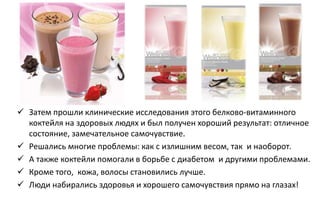  Затем прошли клинические исследования этого белково-витаминного
коктейля на здоровых людях и был получен хороший результат: отличное
состояние, замечательное самочувствие.
 Решались многие проблемы: как с излишним весом, так и наоборот.
 А также коктейли помогали в борьбе с диабетом и другими проблемами.
 Кроме того, кожа, волосы становились лучше.
 Люди набирались здоровья и хорошего самочувствия прямо на глазах!
 