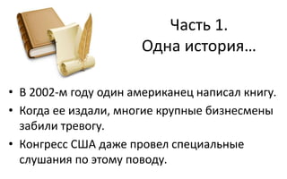 Часть 1.
Одна история…
• В 2002-м году один американец написал книгу.
• Когда ее издали, многие крупные бизнесмены
забили тревогу.
• Конгресс США даже провел специальные
слушания по этому поводу.
 