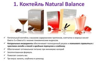 1. Коктейль Natural Balance
 Питательный коктейль с высоким содержанием протеинов, клетчатки и жирных кислот
Омега-3 и Омега-6 с низким гликемическим индексом.
 Натуральные ингредиенты обеспечивают полноценный рацион и помогают справиться с
чувством голода и тягой к вредным перекусам и сладкому.
 Обеспечивает оптимальное питание при минимуме калорий
 Запатентованная формула.
 Помогает снизить вес
 Три вкуса: ваниль, клубника и шоколад
 