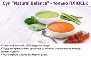 Суп "Natural Balance" - только ПЛЮСЫ:
Полезный, вкусный, 100% натуральный суп
Содержит три источника протеинов для оптимального питания и чувства
сытости надолго.
Маложирный, с полезным маслом рапса.
 