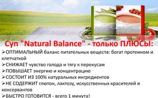 Суп "Natural Balance" - только ПЛЮСЫ:
ОПТИМАЛЬНЫЙ баланс питательных веществ: богат протеином и
клетчаткой
СНИЖАЕТ чувство голода и тягу к перекусам
ПОВЫШАЕТ энергию и концентрацию
СОСТОИТ ИЗ 100% натуральных ингредиентов
НЕ СОДЕРЖИТ глютон, лактозу, искусственных красителей и
консервантов
БЫСТРО ГОТОВИТСЯ - всего 1 минута!
 