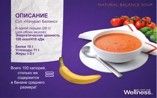 ОПИСАНИЕ
Суп «Нэчурал Баланс»
В одной порции (28 г)
(для обоих вкусов):
• Энергетическая ценность
100 ккал/418 кДж
• Белки 10 г
• Углеводы 11 г
• Жиры 1.5 г
Всего 100 калорий,
столько же
содержится
в банане среднего
размера!
 