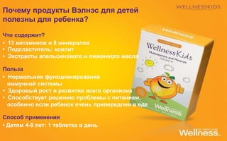 Почему продукты Вэлнэс для детей
полезны для ребенка?
Что содержит?
• 13 витаминов и 8 минералов
• Подсластитель: ксилит
• Экстракты апельсинового и лимонного масла
Польза
• Нормальное функционирование
иммунной системы
• Здоровый рост и развитие всего организма
• Способствует решению проблемы с питанием,
особенно если ребенок очень привередлив в еде
Способ применения
• Детям 4-9 лет: 1 таблетка в день
 