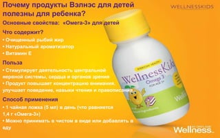 Почему продукты Вэлнэс для детей
полезны для ребенка?
Основные свойства: «Омега-3» для детей
Что содержит?
• Очищенный рыбий жир
• Натуральный ароматизатор
• Витамин Е
Польза
• Стимулирует деятельность центральной
нервной системы, сердца и органов зрения
• Продукт повышает концентрацию внимания,
улучшает поведение, навыки чтения и правописания
Способ применения
• 1 чайная ложка (5 мл) в день (что равняется
1,4 г «Омега-3»)
• Можно принимать в чистом в виде или добавлять в
еду
 