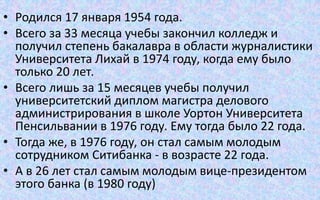 • Родился 17 января 1954 года.
• Всего за 33 месяца учебы закончил колледж и
получил степень бакалавра в области журналистики
Университета Лихай в 1974 году, когда ему было
только 20 лет.
• Всего лишь за 15 месяцев учебы получил
университетский диплом магистра делового
администрирования в школе Уортон Университета
Пенсильвании в 1976 году. Ему тогда было 22 года.
• Тогда же, в 1976 году, он стал самым молодым
сотрудником Ситибанка - в возрасте 22 года.
• А в 26 лет стал самым молодым вице-президентом
этого банка (в 1980 году)
 