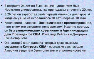 • В возрасте 24 лет он был назначен доцентом Нью-
Йоркского университета, где преподавал в течение 20 лет.
• В 26 лет он заработал свой первый миллион долларов. А
когда ему еще не исполнилось 30 лет - первые 10 млн.
• Конек этого человека - Экономическое прогнозирование,
- вот в чем его авторитет непререкаем! Именно поэтому
он был экономическим советником в Администрации
двух Президентов США: Рональда Рейгана и Джорджа
Буша-старшего.
• Он - автор 9 книг, одна из которых даже вызвала
слушания в Конгрессе США - настолько важные для
Америки вещи там были описаны и спрогнозированы.
 