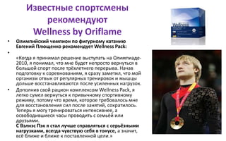 Известные спортсмены
рекомендуют
Wellness by Oriflame
• Олимпийский чемпион по фигурному катанию
Евгений Плющенко рекомендует Wellness Pack:
•
«Когда я принимал решение выступать на Олимпиаде-
2010, я понимал, что мне будет непросто вернуться в
большой спорт после трёхлетнего перерыва. Начав
подготовку к соревнованиям, я сразу заметил, что мой
организм отвык от регулярных тренировок и мышцы
дольше восстанавливаются после усиленных нагрузок.
• Дополнив свой рацион комплексом Wellness Pack, я
легко сумел вернуться к привычному спортивному
режиму, потому что время, которое требовалось мне
для восстановления сил после занятий, сократилось.
Теперь я могу тренироваться интенсивнее, а
освободившиеся часы проводить с семьёй или
друзьями.
С Вэлнэс Пэк я стал лучше справляться с серьёзными
нагрузками, всегда чувствую себя в тонусе, а значит,
всё ближе и ближе к поставленной цели.»
 