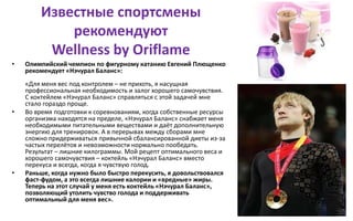 Известные спортсмены
рекомендуют
Wellness by Oriflame
• Олимпийский чемпион по фигурному катанию Евгений Плющенко
рекомендует «Нэчурал Баланс»:
«Для меня вес под контролем – не прихоть, я насущная
профессиональная необходимость и залог хорошего самочувствия.
С коктейлем «Нэчурал Баланс» справляться с этой задачей мне
стало гораздо проще.
• Во время подготовки к соревнованиям, когда собственные ресурсы
организма находятся на пределе, «Нэчурал Баланс» снабжает меня
необходимыми питательными веществами и даёт дополнительную
энергию для тренировок. А в перерывах между сборами мне
сложно придерживаться привычной сбалансированной диеты из-за
частых перелётов и невозможности нормально пообедать.
Результат – лишние килограммы. Мой рецепт оптимального веса и
хорошего самочувствия – коктейль «Нэчурал Баланс» вместо
перекуса и всегда, когда я чувствую голод.
• Раньше, когда нужно было быстро перекусить, я довольствовался
фаст-фудом, а это всегда лишние калории и «вредные» жиры.
Теперь на этот случай у меня есть коктейль «Нэчурал Баланс»,
позволяющий утолить чувство голода и поддерживать
оптимальный для меня вес».
 