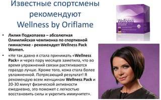 Известные спортсмены
рекомендуют
Wellness by Oriflame
• Лилия Подкопаева – абсолютная
Олимпийская чемпионка по спортивной
гимнастике - рекомендует Wellness Pack
Women.
• «Не так давно я стала принимать «Wellness
Pack» и через пару месяцев заметила, что во
время упражнений связки растягиваются
гораздо лучше. Кроме того, кожа стала более
увлажненной. Потрясающий результат! Я
рекомендую всем женщинам Wellness Pack и
20-30 минут физической активности
ежедневно, это поможет с легкостью
восстановить силы и укрепить иммунитет».
 