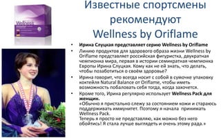 Известные спортсмены
рекомендуют
Wellness by Oriflame
• Ирина Слуцкая представляет серию Wellness by Oriflame
• Линию продуктов для здорового образа жизни Wellness by
Oriflame представляет российская фигуристка, двукратная
чемпионка мира, первая в истории семикратная чемпионка
Европы Ирина Слуцкая. Кому как не ей знать, что делать,
чтобы позаботиться о своём здоровье?
• Ирина говорит, что всегда носит с собой в сумочке упаковку
коктейля Natural Balance от Oriflame, чтобы иметь
возможность побаловать себя тогда, когда захочется.
• Кроме того, Ирина регулярно использует Wellness Pack для
женщин.
«Обычно я пристально слежу за состоянием кожи и стараюсь
поддерживать иммунитет. Поэтому я начала принимать
Wellness Pack.
Теперь я просто не представляю, как можно без него
обойтись! Я стала лучше выглядеть и очень этому рада.»
 