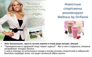 Известные
спортсмены
рекомендуют
Wellness by Oriflame
• Элин Эмануэльссон, одна из лучших игроков в гольф среди женщин. Швеция
• "Приверженность здоровой пище творит чудеса!" - Вот о чем я подумала, впервые
попробовав Нэчурал Баланс.
С ним я никогда не испытывала голода и всегда остаюсь энергичной и собранной.
Коктейль подойдет всем. кто ведет активный образ жизни.
 