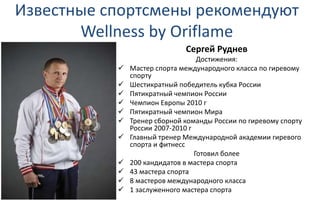 Известные спортсмены рекомендуют
Wellness by Oriflame
Сергей Руднев
Достижения:
 Мастер спорта международного класса по гиревому
спорту
 Шестикратный победитель кубка России
 Пятикратный чемпион России
 Чемпион Европы 2010 г
 Пятикратный чемпион Мира
 Тренер сборной команды России по гиревому спорту
России 2007-2010 г
 Главный тренер Международной академии гиревого
спорта и фитнесс
Готовил более
 200 кандидатов в мастера спорта
 43 мастера спорта
 8 мастеров международного класса
 1 заслуженного мастера спорта
 
