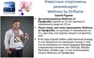 Известные спортсмены
рекомендуют
Wellness by Oriflame
Сергей Руднев
 До использования Wellness от
Орифлэйм Сергей за 12 лет выиграл 2
чемпионата мира из 12-ти.
 После того, как стал принимать Wellness
от Орифлэйм, он выиграл 3 чемпионата из
3-х, при том, что Сергею пошел 5-й десяток
лет!
 В 44 года Сергей побил собственный рекорд
и этот результат он связывает только с тем,
что он отказался от таких ведущих брендов
спортивного питания, как TwinLab, Weider,
Dymatize, Artlab и др. а стал использовать
только Wellness от Орифлэйм.
 