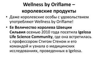 Wellness by Oriflame –
королевские продукты
• Даже королевские особы с удовольствием
употребляют Wellness by Oriflame!
• Ее Величество королева Швеции
Сильвия осенью 2010 года посетила Igelosa
Life Science Community, где она встретилась
с профессором Стигом Стеном и его
командой и узнала о медицинских
исследованиях, проведенных в Igelosa.
 