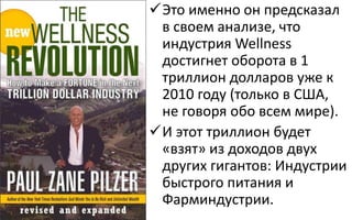 Это именно он предсказал
в своем анализе, что
индустрия Wellness
достигнет оборота в 1
триллион долларов уже к
2010 году (только в США,
не говоря обо всем мире).
И этот триллион будет
«взят» из доходов двух
других гигантов: Индустрии
быстрого питания и
Фарминдустрии.
 