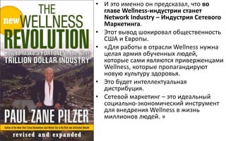 • И это именно он предсказал, что во
главе Wellness-индустрии станет
Network Industry – Индустрия Сетевого
Маркетинга.
• Этот вывод шокировал общественность
США и Европы.
• «Для работы в отрасли Wellness нужна
целая армия обученных людей,
которые сами являются приверженцами
Wellness, которые пропагандируют
новую культуру здоровья.
• Это будет интеллектуальная
дистрибуция.
• Сетевой маркетинг – это идеальный
социально-экономический инструмент
для внедрения Wellness в жизнь
миллионов людей. »
 
