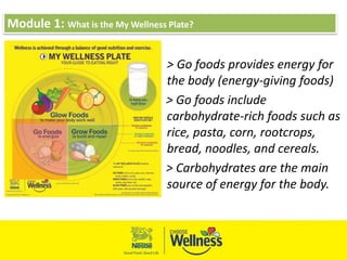 Module 1: What is the My Wellness Plate?
> Go foods provides energy for
the body (energy-giving foods)
> Go foods include
carbohydrate-rich foods such as
rice, pasta, corn, rootcrops,
bread, noodles, and cereals.
> Carbohydrates are the main
source of energy for the body.
 