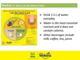 Module 1: What is the My Wellness Plate?
 Drink 1.5 L of water
everyday
 Water is the most essential
nutrient and it does not
contain calories.
 Other beverages include
milk, coffee, tea, juices
 