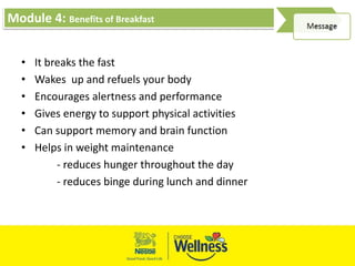 Module 4: Benefits of Breakfast
• It breaks the fast
• Wakes up and refuels your body
• Encourages alertness and performance
• Gives energy to support physical activities
• Can support memory and brain function
• Helps in weight maintenance
- reduces hunger throughout the day
- reduces binge during lunch and dinner
 