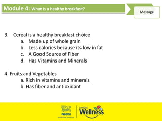 Module 4: What is a healthy breakfast?
3. Cereal is a healthy breakfast choice
a. Made up of whole grain
b. Less calories because its low in fat
c. A Good Source of Fiber
d. Has Vitamins and Minerals
4. Fruits and Vegetables
a. Rich in vitamins and minerals
b. Has fiber and antioxidant
 