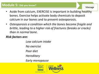 Module 5: Did you know?
• Aside from calcium, EXERCISE is important in building healthy
bones. Exercise helps activate body chemicals to deposit
calcium in our bones and to prevent osteoporosis.
• Osteoporosis a condition which the bones become fragile and
brittle, leading to a higher risk of fractures (breaks or cracks)
than in normal bone.
Risk factors are:
Low calcium intake
No exercise
Poor diet
Hereditary
Early menopause
 