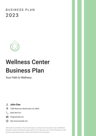 B U S I N E S S P L A N
2023
Wellness Center
Business Plan
Your Path to Wellness
John Doe

10200 Bolsa Ave, Westminster, CA, 92683

(650) 359-3153

info@example.com

http://www.example.com

Information provided in this business plan is unique to this business and confidential;
therefore, anyone reading this plan agrees not to disclose any of the information in this
business plan without prior written permission of the company.
 