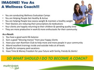 • You are conducting Wellness Evaluation Camps
• You are Helping People Get Healthy & Active
• You are helping People lose excess weight & maintain a healthy weight
• Their Doctors are reducing their prescriptions & medications
• Your clients are happily returning to their children & spending quality time
• They are more productive in work & more enthusiastic for their community
As a Result:
1. You have a good work-life balance
2. Earn a good “blessing money” from your happy clients
3. Have your own Nutrition Club to help more and more people in your community
4. Attend excellent trainings inside and outside India at all levels
5. Qualify for company paid vacations
6. Have Time & Money Freedom for your future with family, friends & clients!
SO WHAT SHOULD I DO TO BECOME A COACH?
 