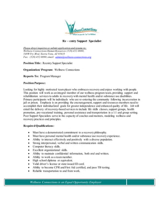 Wellness Connections is an Equal Opportunity Employer
Re – entry Support Specialist
Please direct inquiriesor submit application and resume to:
Wellness ConnectionsHuman Resources (520) 452-0080;
548W Fry Blvd, Sierra Vista, AZ 85635
Fax: (520) 452-0090;email: admin@wellness-connections.org
Position Title: Reentry Support Specialist
Organization/ Program: Wellness Connections
Reports To: Program Manager
Position Purpose:
Looking for highly motivated team player who embraces recovery and enjoys working with people.
This position will work as an integral member of our wellness program team, providing support and
rehabilitation services to adults in recovery with mental health and/or substance use disabilities.
Primary participants will be individuals who are re-entering the community following incarceration in
jail or prison. Emphasis is on providing the encouragement, support and resources members need to
accomplish their individualized goals for greater independence and enhanced quality of life. Job will
entail the delivery of recovery-based services to include life skills classes,support groups, health
promotion, pre-vocational training, personal assistance and transportation in a 1:1 and group setting.
Peer Support Specialists serve in the capacity of coaches and mentors, modeling wellness and
recovery practices and principles.
Required Qualifications:
 Must have a demonstrated commitment to a recovery philosophy.
 Must have personal mental health and/or substance use recovery experience.
 Ability to interact effectively and positively with a diverse population.
 Strong interpersonal, verbal and written communication skills.
 Computer literacy skills.
 Excellent organizational skills.
 Ability to maintain confidential information, both oral and written.
 Ability to work as a team member.
 High school diploma or equivalent.
 Valid driver’s license or state issued ID card.
 Ability to become CPR and First Aid certified, and pass TB testing.
 Reliable transportation to and from work.
 