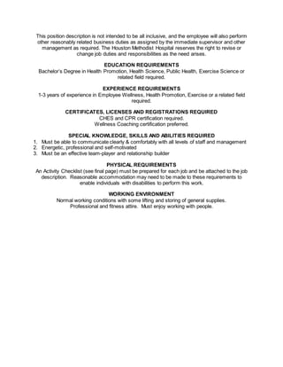 This position description is not intended to be all inclusive, and the employee will also perform
other reasonably related business duties as assigned by the immediate supervisor and other
management as required. The Houston Methodist Hospital reserves the right to revise or
change job duties and responsibilities as the need arises.
EDUCATION REQUIREMENTS
Bachelor’s Degree in Health Promotion, Health Science, Public Health, Exercise Science or
related field required.
EXPERIENCE REQUIREMENTS
1-3 years of experience in Employee Wellness, Health Promotion, Exercise or a related field
required.
CERTIFICATES, LICENSES AND REGISTRATIONS REQUIRED
CHES and CPR certification required.
Wellness Coaching certification preferred.
SPECIAL KNOWLEDGE, SKILLS AND ABILITIES REQUIRED
1. Must be able to communicate clearly & comfortably with all levels of staff and management
2. Energetic, professional and self-motivated
3. Must be an effective team-player and relationship builder
PHYSICAL REQUIREMENTS
An Activity Checklist (see final page) must be prepared for each job and be attached to the job
description. Reasonable accommodation may need to be made to these requirements to
enable individuals with disabilities to perform this work.
WORKING ENVIRONMENT
Normal working conditions with some lifting and storing of general supplies.
Professional and fitness attire. Must enjoy working with people.
 