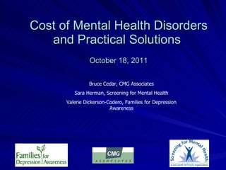 Cost of Mental Health Disorders and Practical Solutions    October 18, 2011 Bruce Cedar, CMG Associates Sara Herman, Screening for Mental Health Valerie Dickerson-Codero, Families for Depression Awareness 