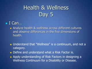 Health & Wellness
Day 5


I Can…








Analyze health & wellness across different cultures
and observe differences in the five dimensions of
health.
Understand that "Wellness" is a continuum, and not a
category.
Define and understand what a Risk Factor is.
Apply understanding of Risk Factors in designing a
Wellness Continuum for a Disability or Disease.

 