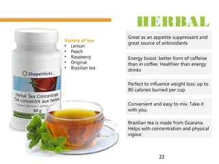 22
HERBAL
TEAGreat as an appetite suppressant and
great source of antioxidants
Perfect to influence weight loss: up to
80 calories burned per cup
Energy boost: better form of caffeine
than in coffee. Healthier than energy
drinks
Convenient and easy to mix. Take it
with you.
Variety of tea:
• Lemon
• Peach
• Raspberry
• Original
• Brazilian tea
Brazilian tea is made from Guarana.
Helps with concentration and physical
vigour.
 