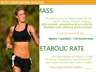LEAN BODY MASS
Everything on your body except for fat:
bones, tissues, muscles, organs…
LBM controls metabolism & is crucial to
Maintain with sufficient protein intake.
Your Daily Protein Intake: ______
RESTING METABOLIC RATE
How any calories you burn in a day
at rest is “metabolism” and determines
your recommended daily caloric intake.
Your Daily Caloric Intake: ______
BODY COMPOSITION ANALYSIS
Approx. 1 g protein : 1 lb muscle mass
 