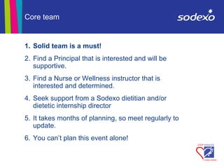 1. Solid team is a must!
2. Find a Principal that is interested and will be
supportive.
3. Find a Nurse or Wellness instructor that is
interested and determined.
4. Seek support from a Sodexo dietitian and/or
dietetic internship director
5. It takes months of planning, so meet regularly to
update.
6. You can’t plan this event alone!
Core team