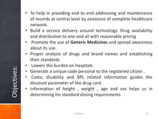 • To help in providing end to end addressing and maintenance
                 of records at central level by existence of complete healthcare
                 network.
               • Build a service delivery around technology. Drug availability
                 and distribution to one and all with reasonable pricing
               • Promote the use of Generic Medicines and spread awareness
                 about its use.
               • Proper analysis of drugs and brand names and establishing
                 their standards
               • Lowers the burden on hospitals
 Objectives:




               • Generate a unique code personal to the registered citizen .
               • Caste, disability and BPL related information guides the
                 discount parameter of the drug card.
               • Information of height , weight , age and sex helps us in
                 determining his standard dosing requirements


3/20/2013                               wellness                            10
 